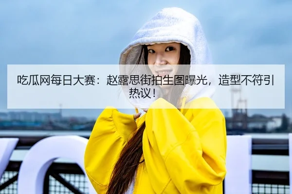 吃瓜网每日大赛：赵露思街拍生图曝光，造型不符引热议！